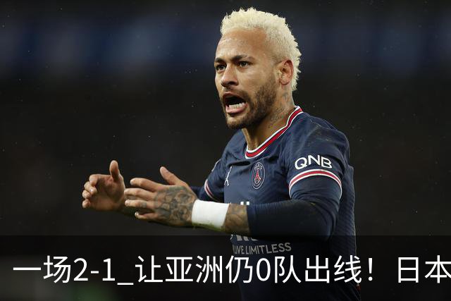一场2-1 让亚洲仍0队出线！日本进退两难：放水不遇巴西 也要碰法国