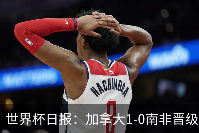 世界杯日报：加拿大1-0南非晋级创历史 韩国主帅洪明甫下课