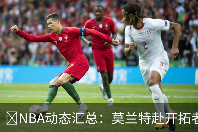 🚨NBA动态汇总：莫兰特赴开拓者 哈登商讨续约 追梦助力追詹眉