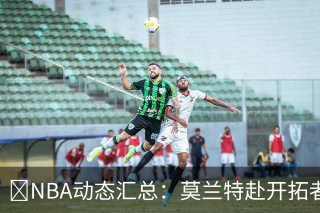 🚨NBA动态汇总：莫兰特赴开拓者 哈登商讨续约 追梦助力追詹眉